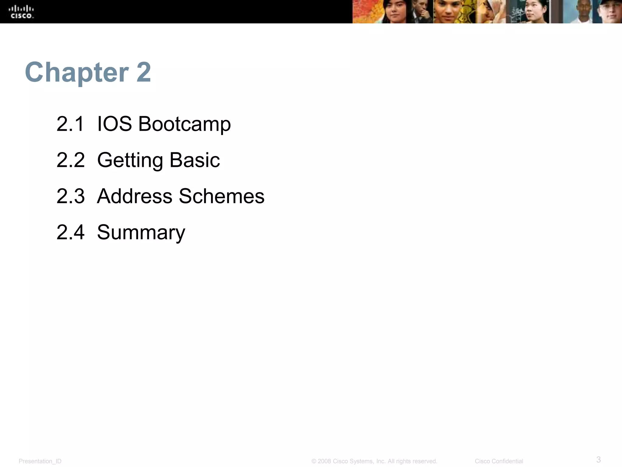 Chapter 2 
2.1 IOS Bootcamp 
2.2 Getting Basic 
2.3 Address Schemes 
2.4 Summary 
Presentation_ID © 2008 Cisco Systems, Inc. All rights reserved. Cisco Confidential 3 
 