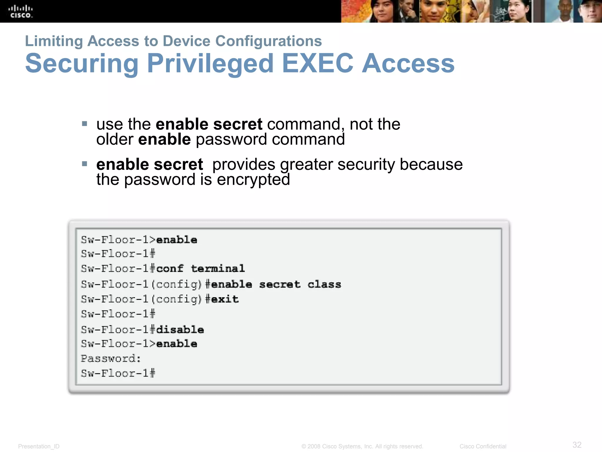 Limiting Access to Device Configurations 
Securing Privileged EXEC Access 
 use the enable secret command, not the 
older enable password command 
 enable secret provides greater security because 
the password is encrypted 
Presentation_ID © 2008 Cisco Systems, Inc. All rights reserved. Cisco Confidential 32 
 