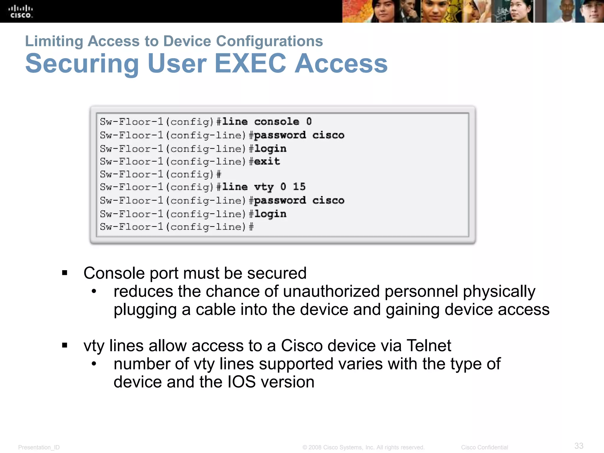 Limiting Access to Device Configurations 
Securing User EXEC Access 
 Console port must be secured 
• reduces the chance of unauthorized personnel physically 
plugging a cable into the device and gaining device access 
 vty lines allow access to a Cisco device via Telnet 
• number of vty lines supported varies with the type of 
device and the IOS version 
Presentation_ID © 2008 Cisco Systems, Inc. All rights reserved. Cisco Confidential 33 
 