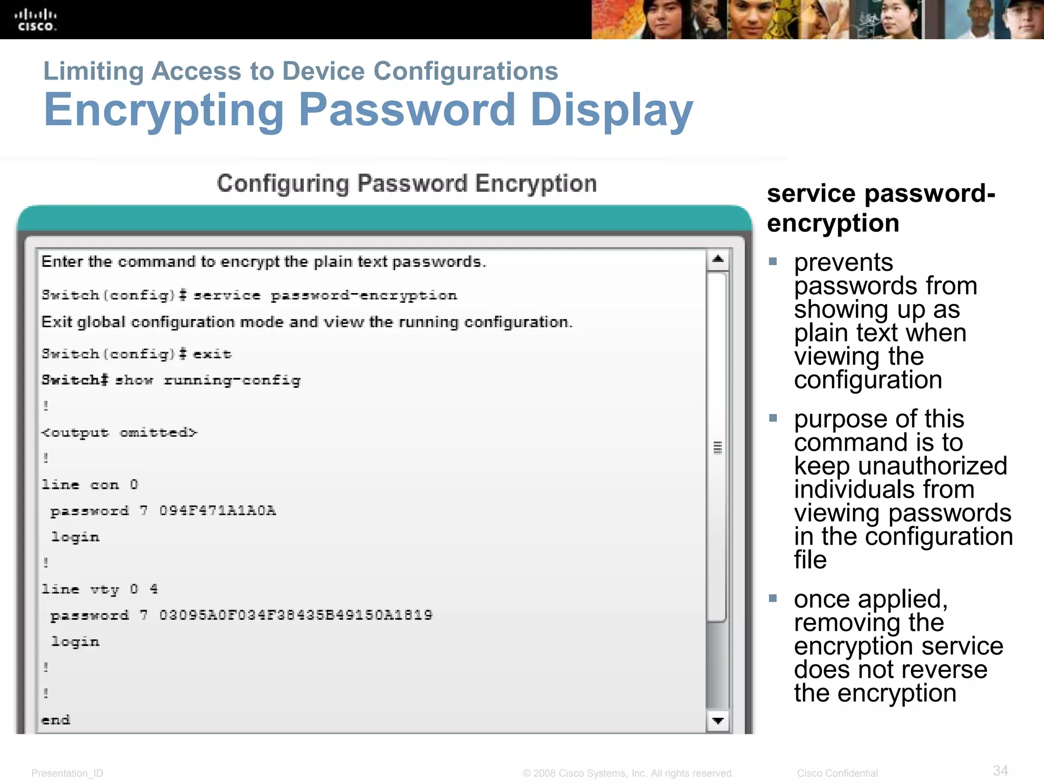 Limiting Access to Device Configurations 
Encrypting Password Display 
service password-encryption 
 prevents 
passwords from 
showing up as 
plain text when 
viewing the 
configuration 
 purpose of this 
command is to 
keep unauthorized 
individuals from 
viewing passwords 
in the configuration 
file 
 once applied, 
removing the 
encryption service 
does not reverse 
the encryption 
Presentation_ID © 2008 Cisco Systems, Inc. All rights reserved. Cisco Confidential 34 
 