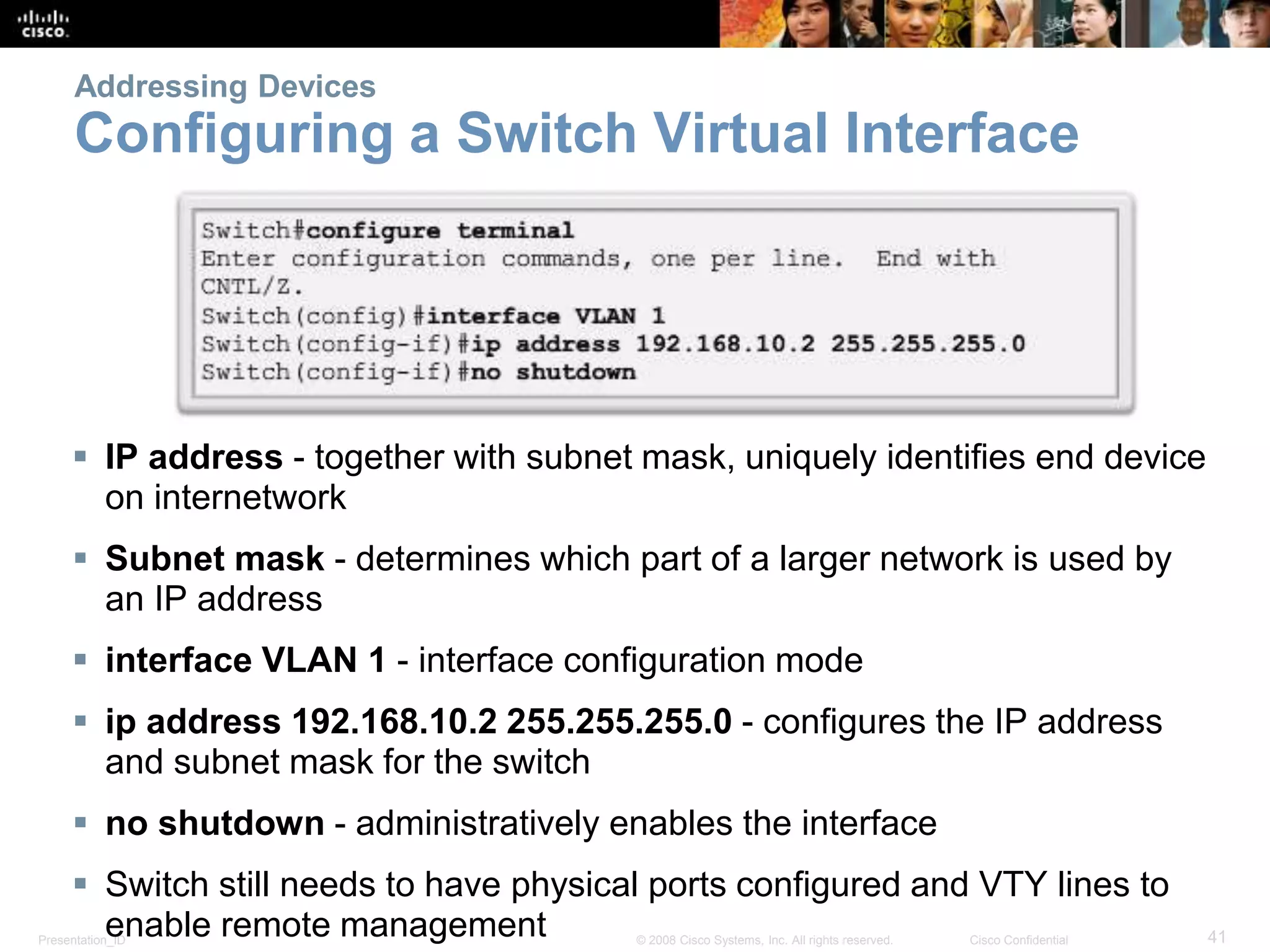 Addressing Devices 
Configuring a Switch Virtual Interface 
 IP address - together with subnet mask, uniquely identifies end device 
on internetwork 
 Subnet mask - determines which part of a larger network is used by 
an IP address 
 interface VLAN 1 - interface configuration mode 
 ip address 192.168.10.2 255.255.255.0 - configures the IP address 
and subnet mask for the switch 
 no shutdown - administratively enables the interface 
 Switch still needs to have physical ports configured and VTY lines to 
enable remote management 
Presentation_ID © 2008 Cisco Systems, Inc. All rights reserved. Cisco Confidential 41 
 