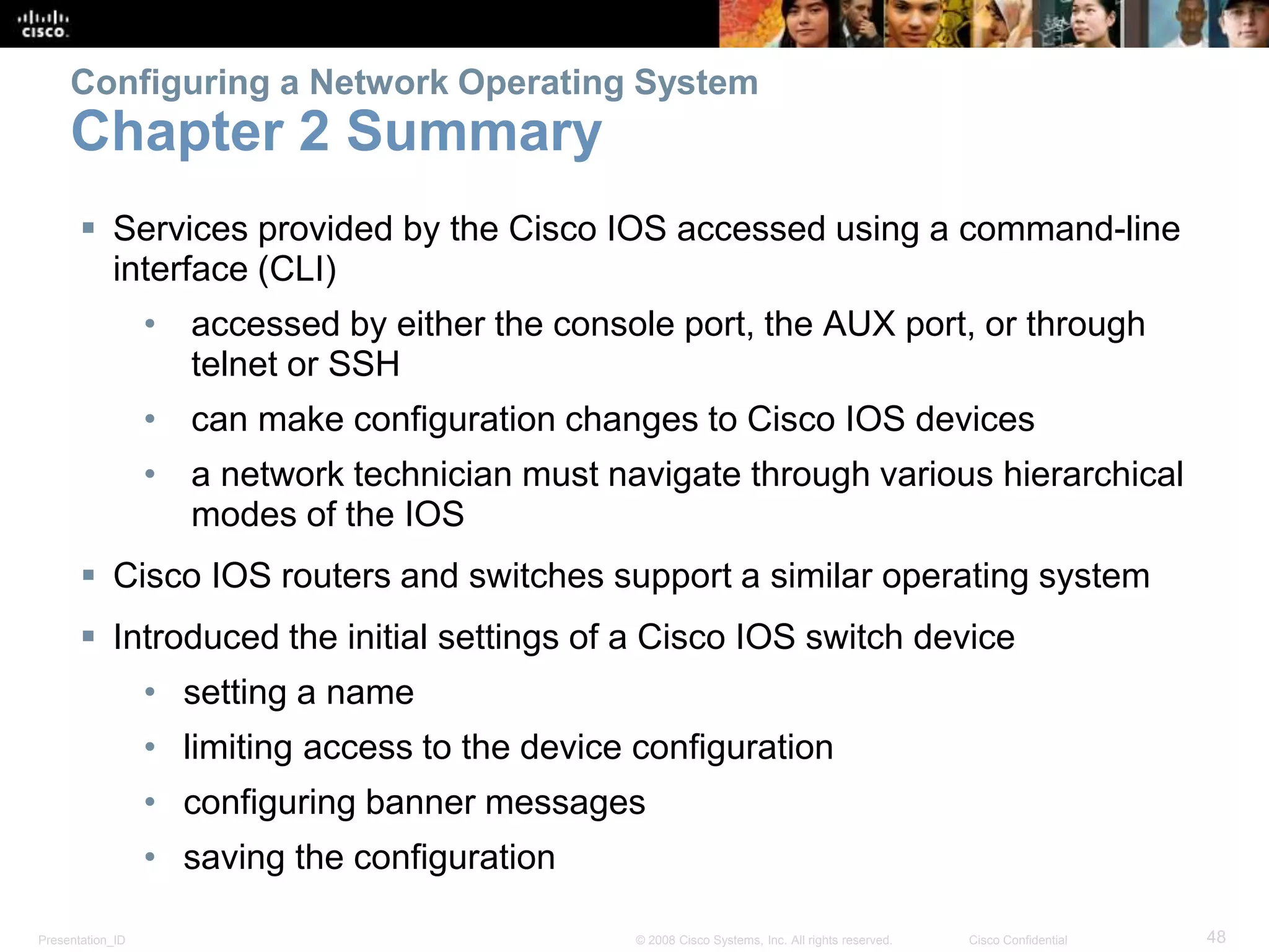 Configuring a Network Operating System 
Chapter 2 Summary 
 Services provided by the Cisco IOS accessed using a command-line 
interface (CLI) 
• accessed by either the console port, the AUX port, or through 
telnet or SSH 
• can make configuration changes to Cisco IOS devices 
• a network technician must navigate through various hierarchical 
modes of the IOS 
 Cisco IOS routers and switches support a similar operating system 
 Introduced the initial settings of a Cisco IOS switch device 
• setting a name 
• limiting access to the device configuration 
• configuring banner messages 
• saving the configuration 
Presentation_ID © 2008 Cisco Systems, Inc. All rights reserved. Cisco Confidential 48 
 