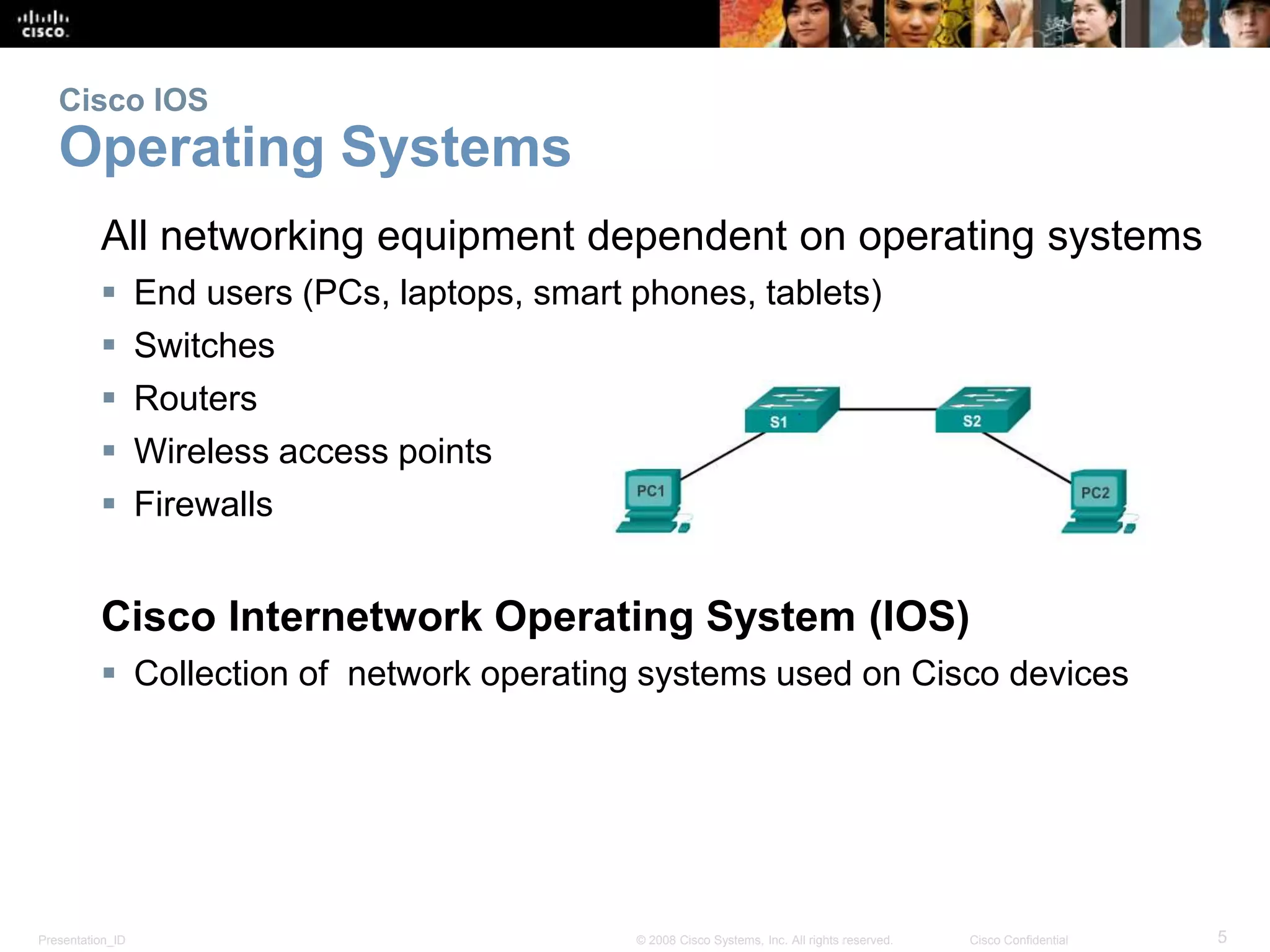 Cisco IOS 
Operating Systems 
All networking equipment dependent on operating systems 
 End users (PCs, laptops, smart phones, tablets) 
 Switches 
 Routers 
 Wireless access points 
 Firewalls 
Cisco Internetwork Operating System (IOS) 
 Collection of network operating systems used on Cisco devices 
Presentation_ID © 2008 Cisco Systems, Inc. All rights reserved. Cisco Confidential 5 
 