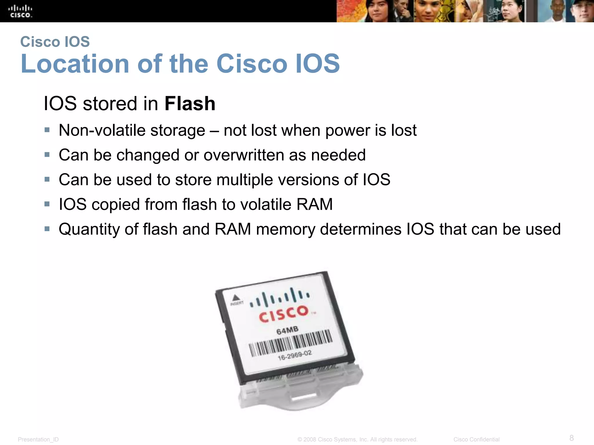 Cisco IOS 
Location of the Cisco IOS 
IOS stored in Flash 
 Non-volatile storage – not lost when power is lost 
 Can be changed or overwritten as needed 
 Can be used to store multiple versions of IOS 
 IOS copied from flash to volatile RAM 
 Quantity of flash and RAM memory determines IOS that can be used 
Presentation_ID © 2008 Cisco Systems, Inc. All rights reserved. Cisco Confidential 8 
 