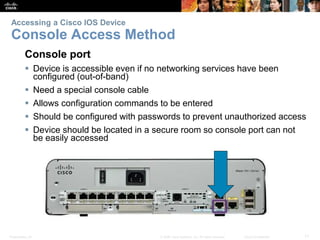 Accessing a Cisco IOS Device 
Console Access Method 
Console port 
 Device is accessible even if no networking services have been 
configured (out-of-band) 
 Need a special console cable 
 Allows configuration commands to be entered 
 Should be configured with passwords to prevent unauthorized access 
 Device should be located in a secure room so console port can not 
be easily accessed 
Presentation_ID © 2008 Cisco Systems, Inc. All rights reserved. Cisco Confidential 11 
 