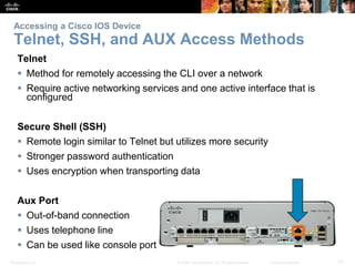 Accessing a Cisco IOS Device 
Telnet, SSH, and AUX Access Methods 
Telnet 
 Method for remotely accessing the CLI over a network 
 Require active networking services and one active interface that is 
configured 
Secure Shell (SSH) 
 Remote login similar to Telnet but utilizes more security 
 Stronger password authentication 
 Uses encryption when transporting data 
Aux Port 
 Out-of-band connection 
 Uses telephone line 
 Can be used like console port 
Presentation_ID © 2008 Cisco Systems, Inc. All rights reserved. Cisco Confidential 12 
 