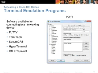 Accessing a Cisco IOS Device 
Terminal Emulation Programs 
Software available for 
connecting to a networking 
device 
 PuTTY 
 Tera Term 
 SecureCRT 
 HyperTerminal 
 OS X Terminal 
Presentation_ID © 2008 Cisco Systems, Inc. All rights reserved. Cisco Confidential 13 
 