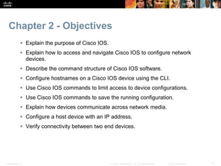 Chapter 2 - Objectives 
 Explain the purpose of Cisco IOS. 
 Explain how to access and navigate Cisco IOS to configure network 
devices. 
 Describe the command structure of Cisco IOS software. 
 Configure hostnames on a Cisco IOS device using the CLI. 
 Use Cisco IOS commands to limit access to device configurations. 
 Use Cisco IOS commands to save the running configuration. 
 Explain how devices communicate across network media. 
 Configure a host device with an IP address. 
 Verify connectivity between two end devices. 
Presentation_ID © 2008 Cisco Systems, Inc. All rights reserved. Cisco Confidential 2 
 