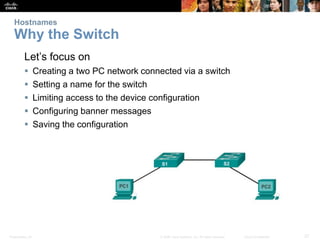 Hostnames 
Why the Switch 
Let’s focus on 
 Creating a two PC network connected via a switch 
 Setting a name for the switch 
 Limiting access to the device configuration 
 Configuring banner messages 
 Saving the configuration 
Presentation_ID © 2008 Cisco Systems, Inc. All rights reserved. Cisco Confidential 27 
 
