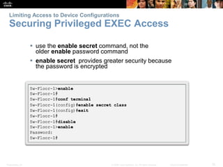 Limiting Access to Device Configurations 
Securing Privileged EXEC Access 
 use the enable secret command, not the 
older enable password command 
 enable secret provides greater security because 
the password is encrypted 
Presentation_ID © 2008 Cisco Systems, Inc. All rights reserved. Cisco Confidential 32 
 