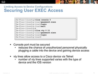 Limiting Access to Device Configurations 
Securing User EXEC Access 
 Console port must be secured 
• reduces the chance of unauthorized personnel physically 
plugging a cable into the device and gaining device access 
 vty lines allow access to a Cisco device via Telnet 
• number of vty lines supported varies with the type of 
device and the IOS version 
Presentation_ID © 2008 Cisco Systems, Inc. All rights reserved. Cisco Confidential 33 
 