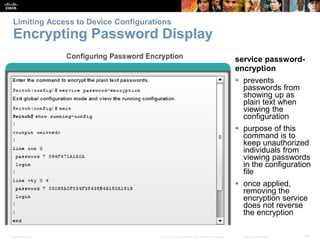 Limiting Access to Device Configurations 
Encrypting Password Display 
service password-encryption 
 prevents 
passwords from 
showing up as 
plain text when 
viewing the 
configuration 
 purpose of this 
command is to 
keep unauthorized 
individuals from 
viewing passwords 
in the configuration 
file 
 once applied, 
removing the 
encryption service 
does not reverse 
the encryption 
Presentation_ID © 2008 Cisco Systems, Inc. All rights reserved. Cisco Confidential 34 
 