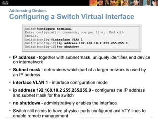 Addressing Devices 
Configuring a Switch Virtual Interface 
 IP address - together with subnet mask, uniquely identifies end device 
on internetwork 
 Subnet mask - determines which part of a larger network is used by 
an IP address 
 interface VLAN 1 - interface configuration mode 
 ip address 192.168.10.2 255.255.255.0 - configures the IP address 
and subnet mask for the switch 
 no shutdown - administratively enables the interface 
 Switch still needs to have physical ports configured and VTY lines to 
enable remote management 
Presentation_ID © 2008 Cisco Systems, Inc. All rights reserved. Cisco Confidential 41 
 