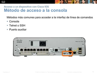 Presentation_ID 10© 2008 Cisco Systems, Inc. Todos los derechos reservados. Información confidencial de Cisco
Acceso a un dispositivo con Cisco IOS
Método de acceso a la consola
Métodos más comunes para acceder a la interfaz de línea de comandos
 Consola
 Telnet o SSH
 Puerto auxiliar
 