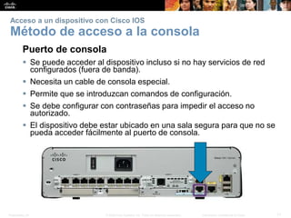 Presentation_ID 11© 2008 Cisco Systems, Inc. Todos los derechos reservados. Información confidencial de Cisco
Acceso a un dispositivo con Cisco IOS
Método de acceso a la consola
Puerto de consola
 Se puede acceder al dispositivo incluso si no hay servicios de red
configurados (fuera de banda).
 Necesita un cable de consola especial.
 Permite que se introduzcan comandos de configuración.
 Se debe configurar con contraseñas para impedir el acceso no
autorizado.
 El dispositivo debe estar ubicado en una sala segura para que no se
pueda acceder fácilmente al puerto de consola.
 
