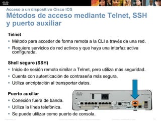 Presentation_ID 12© 2008 Cisco Systems, Inc. Todos los derechos reservados. Información confidencial de Cisco
Acceso a un dispositivo Cisco IOS
Métodos de acceso mediante Telnet, SSH
y puerto auxiliar
Telnet
 Método para acceder de forma remota a la CLI a través de una red.
 Requiere servicios de red activos y que haya una interfaz activa
configurada.
Shell seguro (SSH)
 Inicio de sesión remoto similar a Telnet, pero utiliza más seguridad.
 Cuenta con autenticación de contraseña más segura.
 Utiliza encriptación al transportar datos.
Puerto auxiliar
 Conexión fuera de banda.
 Utiliza la línea telefónica.
 Se puede utilizar como puerto de consola.
 