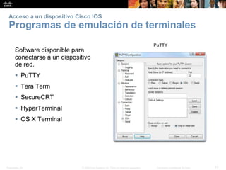 Presentation_ID 13© 2008 Cisco Systems, Inc. Todos los derechos reservados. Información confidencial de Cisco
Acceso a un dispositivo Cisco IOS
Programas de emulación de terminales
Software disponible para
conectarse a un dispositivo
de red.
 PuTTY
 Tera Term
 SecureCRT
 HyperTerminal
 OS X Terminal
 