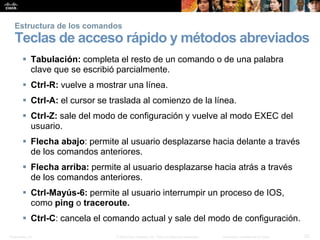 Presentation_ID 23© 2008 Cisco Systems, Inc. Todos los derechos reservados. Información confidencial de Cisco
Estructura de los comandos
Teclas de acceso rápido y métodos abreviados
 Tabulación: completa el resto de un comando o de una palabra
clave que se escribió parcialmente.
 Ctrl-R: vuelve a mostrar una línea.
 Ctrl-A: el cursor se traslada al comienzo de la línea.
 Ctrl-Z: sale del modo de configuración y vuelve al modo EXEC del
usuario.
 Flecha abajo: permite al usuario desplazarse hacia delante a través
de los comandos anteriores.
 Flecha arriba: permite al usuario desplazarse hacia atrás a través
de los comandos anteriores.
 Ctrl-Mayús-6: permite al usuario interrumpir un proceso de IOS,
como ping o traceroute.
 Ctrl-C: cancela el comando actual y sale del modo de configuración.
 