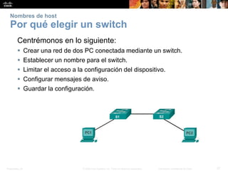 Presentation_ID 27© 2008 Cisco Systems, Inc. Todos los derechos reservados. Información confidencial de Cisco
Nombres de host
Por qué elegir un switch
Centrémonos en lo siguiente:
 Crear una red de dos PC conectada mediante un switch.
 Establecer un nombre para el switch.
 Limitar el acceso a la configuración del dispositivo.
 Configurar mensajes de aviso.
 Guardar la configuración.
 