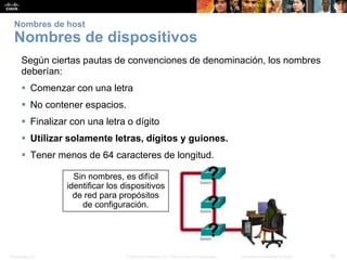 Presentation_ID 28© 2008 Cisco Systems, Inc. Todos los derechos reservados. Información confidencial de Cisco
Nombres de host
Nombres de dispositivos
Según ciertas pautas de convenciones de denominación, los nombres
deberían:
 Comenzar con una letra
 No contener espacios.
 Finalizar con una letra o dígito
 Utilizar solamente letras, dígitos y guiones.
 Tener menos de 64 caracteres de longitud.
Sin nombres, es difícil
identificar los dispositivos
de red para propósitos
de configuración.
 