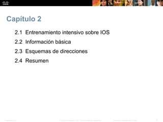 Presentation_ID 3© 2008 Cisco Systems, Inc. Todos los derechos reservados. Información confidencial de Cisco
Capítulo 2
2.1 Entrenamiento intensivo sobre IOS
2.2 Información básica
2.3 Esquemas de direcciones
2.4 Resumen
 