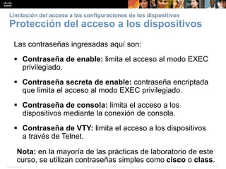 Presentation_ID 31© 2008 Cisco Systems, Inc. Todos los derechos reservados. Información confidencial de Cisco
Limitación del acceso a las configuraciones de los dispositivos
Protección del acceso a los dispositivos
Las contraseñas ingresadas aquí son:
 Contraseña de enable: limita el acceso al modo EXEC
privilegiado.
 Contraseña secreta de enable: contraseña encriptada
que limita el acceso al modo EXEC privilegiado.
 Contraseña de consola: limita el acceso a los
dispositivos mediante la conexión de consola.
 Contraseña de VTY: limita el acceso a los dispositivos
a través de Telnet.
Nota: en la mayoría de las prácticas de laboratorio de este
curso, se utilizan contraseñas simples como cisco o class.
 