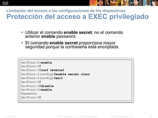 Presentation_ID 32© 2008 Cisco Systems, Inc. Todos los derechos reservados. Información confidencial de Cisco
Limitación del acceso a las configuraciones de los dispositivos
Protección del acceso a EXEC privilegiado
 Utilizar el comando enable secret, no el comando
anterior enable password.
 El comando enable secret proporciona mayor
seguridad porque la contraseña está encriptada.
 