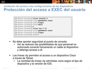 Presentation_ID 33© 2008 Cisco Systems, Inc. Todos los derechos reservados. Información confidencial de Cisco
Limitación del acceso a las configuraciones de los dispositivos
Protección del acceso a EXEC del usuario
 Se debe aportar seguridad al puerto de consola.
• Así se reducen las posibilidades de que personal no
autorizado conecte físicamente un cable al dispositivo
y obtenga acceso a él.
 Las líneas vty permiten el acceso a un dispositivo Cisco
a través de Telnet.
• La cantidad de líneas vty admitidas varía según el tipo de
dispositivo y la versión de IOS.
 