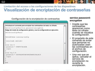 Presentation_ID 34© 2008 Cisco Systems, Inc. Todos los derechos reservados. Información confidencial de Cisco
Limitación del acceso a las configuraciones de los dispositivos
Visualización de encriptación de contraseñas
service password-
encryption
 Impide que las
contraseñas
aparezcan como
texto no cifrado
cuando se visualiza
la configuración.
 El propósito de este
comando es evitar
que personas no
autorizadas vean
las contraseñas en
el archivo de
configuración.
 Una vez que se
aplica, cancelar el
servicio de
encriptación no
revierte la
encriptación.
 