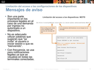 Presentation_ID 35© 2008 Cisco Systems, Inc. Todos los derechos reservados. Información confidencial de Cisco
Limitación del acceso a las configuraciones de los dispositivos
Mensajes de aviso
 Son una parte
importante en los
procesos legales en el
caso de una demanda
por ingreso no
autorizado a un
dispositivo.
 No es adecuado
utilizar palabras que
sugieran que “se
invita” al usuario a
iniciar sesión o que es
“bienvenido”.
 Con frecuencia, se usa
para notificaciones
legales ya que se
visualiza en todas las
terminales conectadas.
 