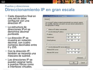 Presentation_ID 39© 2008 Cisco Systems, Inc. Todos los derechos reservados. Información confidencial de Cisco
Puertos y direcciones
Direccionamiento IP en gran escala
 Cada dispositivo final en
una red se debe
configurar con una
dirección IP.
 La estructura de
direcciones IPv4 se
denomina decimal
punteada.
 La dirección IP se
muestra en notación
decimal, con cuatro
números decimales entre
0 y 255.
 Con la dirección IP,
también se necesita una
máscara de subred.
 Las direcciones IP se
pueden asignar tanto
a puertos físicos como
a interfaces virtuales.
 