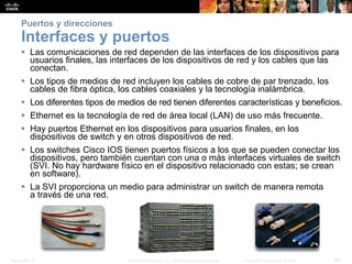 Presentation_ID 40© 2008 Cisco Systems, Inc. Todos los derechos reservados. Información confidencial de Cisco
Puertos y direcciones
Interfaces y puertos
 Las comunicaciones de red dependen de las interfaces de los dispositivos para
usuarios finales, las interfaces de los dispositivos de red y los cables que las
conectan.
 Los tipos de medios de red incluyen los cables de cobre de par trenzado, los
cables de fibra óptica, los cables coaxiales y la tecnología inalámbrica.
 Los diferentes tipos de medios de red tienen diferentes características y beneficios.
 Ethernet es la tecnología de red de área local (LAN) de uso más frecuente.
 Hay puertos Ethernet en los dispositivos para usuarios finales, en los
dispositivos de switch y en otros dispositivos de red.
 Los switches Cisco IOS tienen puertos físicos a los que se pueden conectar los
dispositivos, pero también cuentan con una o más interfaces virtuales de switch
(SVI. No hay hardware físico en el dispositivo relacionado con estas; se crean
en software).
 La SVI proporciona un medio para administrar un switch de manera remota
a través de una red.
 