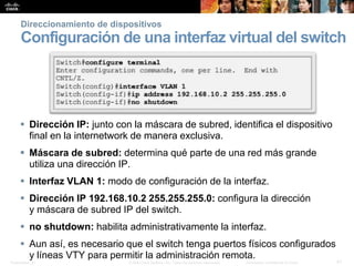 Presentation_ID 41© 2008 Cisco Systems, Inc. Todos los derechos reservados. Información confidencial de Cisco
Direccionamiento de dispositivos
Configuración de una interfaz virtual del switch
 Dirección IP: junto con la máscara de subred, identifica el dispositivo
final en la internetwork de manera exclusiva.
 Máscara de subred: determina qué parte de una red más grande
utiliza una dirección IP.
 Interfaz VLAN 1: modo de configuración de la interfaz.
 Dirección IP 192.168.10.2 255.255.255.0: configura la dirección
y máscara de subred IP del switch.
 no shutdown: habilita administrativamente la interfaz.
 Aun así, es necesario que el switch tenga puertos físicos configurados
y líneas VTY para permitir la administración remota.
 