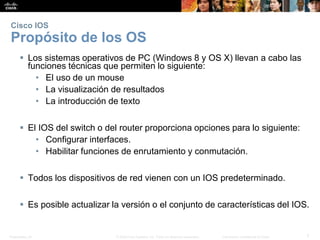 Presentation_ID 7© 2008 Cisco Systems, Inc. Todos los derechos reservados. Información confidencial de Cisco
Cisco IOS
Propósito de los OS
 Los sistemas operativos de PC (Windows 8 y OS X) llevan a cabo las
funciones técnicas que permiten lo siguiente:
• El uso de un mouse
• La visualización de resultados
• La introducción de texto
 El IOS del switch o del router proporciona opciones para lo siguiente:
• Configurar interfaces.
• Habilitar funciones de enrutamiento y conmutación.
 Todos los dispositivos de red vienen con un IOS predeterminado.
 Es posible actualizar la versión o el conjunto de características del IOS.
 