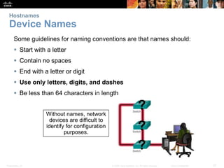 Presentation_ID 27
© 2008 Cisco Systems, Inc. All rights reserved. Cisco Confidential
Hostnames
Device Names
Some guidelines for naming conventions are that names should:
 Start with a letter
 Contain no spaces
 End with a letter or digit
 Use only letters, digits, and dashes
 Be less than 64 characters in length
Without names, network
devices are difficult to
identify for configuration
purposes.
 