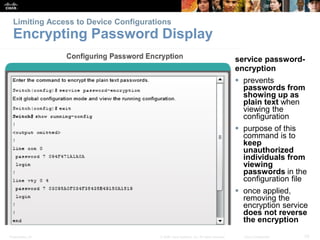 Presentation_ID 33
© 2008 Cisco Systems, Inc. All rights reserved. Cisco Confidential
Limiting Access to Device Configurations
Encrypting Password Display
service password-
encryption
 prevents
passwords from
showing up as
plain text when
viewing the
configuration
 purpose of this
command is to
keep
unauthorized
individuals from
viewing
passwords in the
configuration file
 once applied,
removing the
encryption service
does not reverse
the encryption
 