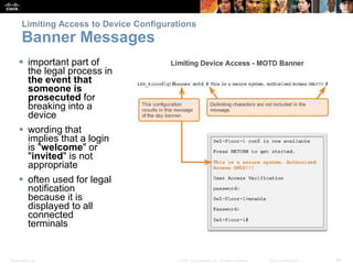 Presentation_ID 34
© 2008 Cisco Systems, Inc. All rights reserved. Cisco Confidential
Limiting Access to Device Configurations
Banner Messages
 important part of
the legal process in
the event that
someone is
prosecuted for
breaking into a
device
 wording that
implies that a login
is "welcome" or
"invited" is not
appropriate
 often used for legal
notification
because it is
displayed to all
connected
terminals
 