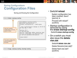 Presentation_ID 35
© 2008 Cisco Systems, Inc. All rights reserved. Cisco Confidential
Saving Configurations
Configuration Files
 Switch# reload
System configuration has
been modified. Save?
[yes/no]: n
Proceed with reload?
[confirm]
 Startup configuration is
removed by using
the erase startup-config
Switch# erase startup-config
 On a switch you must
also issue the delete
vlan.dat
Switch# delete vlan.dat
Delete filename [vlan.dat]?
Delete flash:vlan.dat?
[confirm]
 
