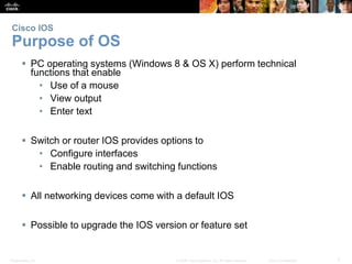 Presentation_ID 7
© 2008 Cisco Systems, Inc. All rights reserved. Cisco Confidential
Cisco IOS
Purpose of OS
 PC operating systems (Windows 8 & OS X) perform technical
functions that enable
• Use of a mouse
• View output
• Enter text
 Switch or router IOS provides options to
• Configure interfaces
• Enable routing and switching functions
 All networking devices come with a default IOS
 Possible to upgrade the IOS version or feature set
 