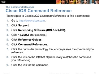 The Command Structure 
Cisco IOS Command Reference 
To navigate to Cisco’s IOS Command Reference to find a command: 
1. Go to http://www.cisco.com. 
2. Click Support. 
3. Click Networking Software (IOS & NX-OS). 
4. Click 15.2M&T (for example). 
5. Click Reference Guides. 
6. Click Command References. 
7. Click the particular technology that encompasses the command you 
reference. 
8. Click the link on the left that alphabetically matches the command 
you referencing. 
9. Click the link for the command. 
Presentation_ID © 2008 Cisco Systems, Inc. All rights reserved. Cisco Confidential 20 
 