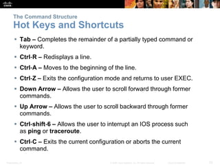 The Command Structure 
Hot Keys and Shortcuts 
 Tab – Completes the remainder of a partially typed command or 
keyword. 
 Ctrl-R – Redisplays a line. 
 Ctrl-A – Moves to the beginning of the line. 
 Ctrl-Z – Exits the configuration mode and returns to user EXEC. 
 Down Arrow – Allows the user to scroll forward through former 
commands. 
 Up Arrow – Allows the user to scroll backward through former 
commands. 
 Ctrl-shift-6 – Allows the user to interrupt an IOS process such 
as ping or traceroute. 
 Ctrl-C – Exits the current configuration or aborts the current 
command. 
Presentation_ID © 2008 Cisco Systems, Inc. All rights reserved. Cisco Confidential 23 
 