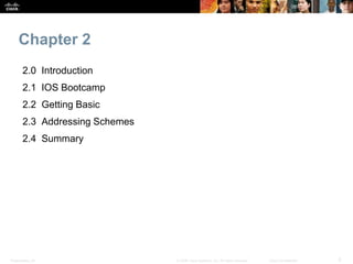 Chapter 2 
2.0 Introduction 
2.1 IOS Bootcamp 
2.2 Getting Basic 
2.3 Addressing Schemes 
2.4 Summary 
Presentation_ID © 2008 Cisco Systems, Inc. All rights reserved. Cisco Confidential 3 
 