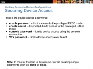 Limiting Access to Device Configurations 
Securing Device Access 
These are device access passwords: 
 enable password – Limits access to the privileged EXEC mode 
 enable secret – Encrypted, limits access to the privileged EXEC 
mode 
 console password – Limits device access using the console 
connection 
 VTY password – Limits device access over Telnet 
Note: In most of the labs in this course, we will be using simple 
passwords such as cisco or class. 
Presentation_ID © 2008 Cisco Systems, Inc. All rights reserved. Cisco Confidential 31 
 