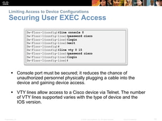 Limiting Access to Device Configurations 
Securing User EXEC Access 
 Console port must be secured; it reduces the chance of 
unauthorized personnel physically plugging a cable into the 
device and gaining device access. 
 VTY lines allow access to a Cisco device via Telnet. The number 
of VTY lines supported varies with the type of device and the 
IOS version. 
Presentation_ID © 2008 Cisco Systems, Inc. All rights reserved. Cisco Confidential 33 
 