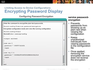 Limiting Access to Device Configurations 
Encrypting Password Display 
service password-encryption 
 Prevents 
passwords from 
showing up as 
plain text when 
viewing the 
configuration 
 Keeps 
unauthorized 
individuals from 
viewing passwords 
in the configuration 
file 
 Once applied, 
removing the 
encryption service 
does not reverse 
the encryption 
Presentation_ID © 2008 Cisco Systems, Inc. All rights reserved. Cisco Confidential 34 
 