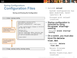Saving Configurations 
Configuration Files  Switch# reload 
System configuration has 
been modified. Save? 
[yes/no]: n 
Proceed with reload? 
[confirm] 
 Startup configuration is 
removed by using 
the erase startup-config 
Switch# erase startup-config 
 On a switch, you must also 
issue the delete 
vlan.dat 
Switch# delete 
vlan.dat 
Delete filename 
[vlan.dat]? 
Delete flash:vlan.dat? 
[confirm] 
Presentation_ID © 2008 Cisco Systems, Inc. All rights reserved. Cisco Confidential 36 
 