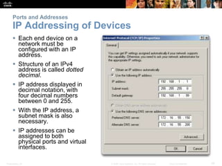 Ports and Addresses 
IP Addressing of Devices 
 Each end device on a 
network must be 
configured with an IP 
address. 
 Structure of an IPv4 
address is called dotted 
decimal. 
 IP address displayed in 
decimal notation, with 
four decimal numbers 
between 0 and 255. 
 With the IP address, a 
subnet mask is also 
necessary. 
 IP addresses can be 
assigned to both 
physical ports and virtual 
interfaces. 
Presentation_ID © 2008 Cisco Systems, Inc. All rights reserved. Cisco Confidential 39 
 