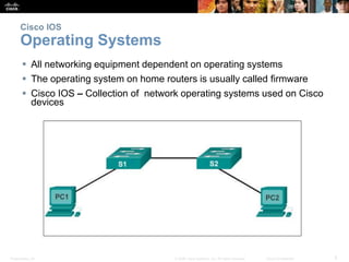 Cisco IOS 
Operating Systems 
 All networking equipment dependent on operating systems 
 The operating system on home routers is usually called firmware 
 Cisco IOS – Collection of network operating systems used on Cisco 
devices 
Presentation_ID © 2008 Cisco Systems, Inc. All rights reserved. Cisco Confidential 5 
 
