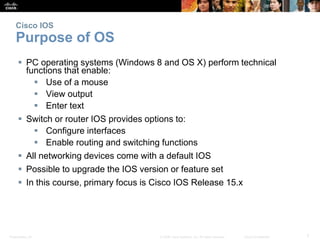 Cisco IOS 
Purpose of OS 
 PC operating systems (Windows 8 and OS X) perform technical 
functions that enable: 
 Use of a mouse 
 View output 
 Enter text 
 Switch or router IOS provides options to: 
 Configure interfaces 
 Enable routing and switching functions 
 All networking devices come with a default IOS 
 Possible to upgrade the IOS version or feature set 
 In this course, primary focus is Cisco IOS Release 15.x 
Presentation_ID © 2008 Cisco Systems, Inc. All rights reserved. Cisco Confidential 7 
 