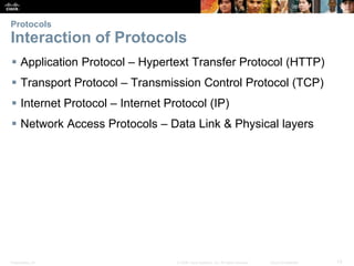 Protocols 
Interaction of Protocols 
 Application Protocol – Hypertext Transfer Protocol (HTTP) 
 Transport Protocol – Transmission Control Protocol (TCP) 
 Internet Protocol – Internet Protocol (IP) 
 Network Access Protocols – Data Link & Physical layers 
Presentation_ID © 2008 Cisco Systems, Inc. All rights reserved. Cisco Confidential 13 
 